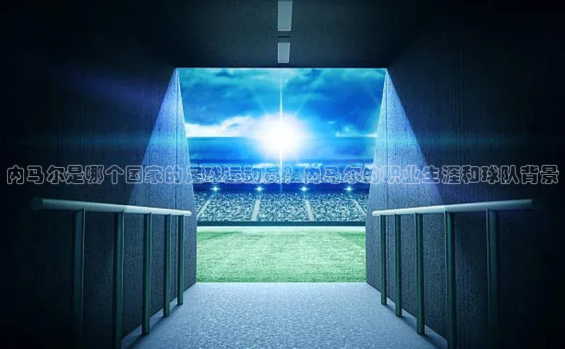 耀世娱乐彩票官方网站云创智行内马尔是哪个国家的足球运动员？内马尔的职业生涯和球队背景