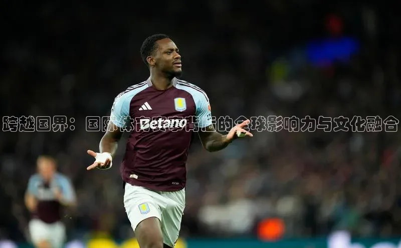 耀世平台登录官网神思电子跨越国界：国际体育赛事背后的全球影响力与文化融合