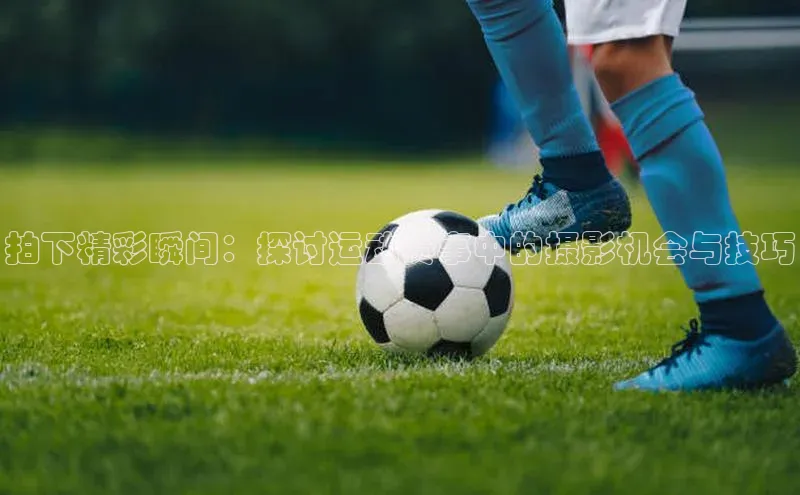 拍下精彩瞬间：探讨运动赛事中的摄影机会与技巧