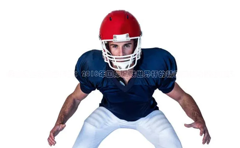 绿茵场上的风云变幻：2018年国际足联世界杯的精彩瞬间与幕后故事