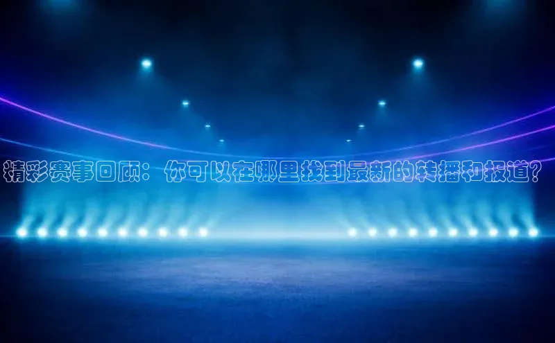 精彩赛事回顾：你可以在哪里找到最新的转播和报道？