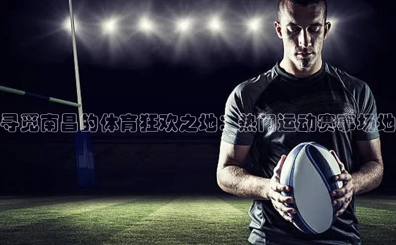 寻觅南昌的体育狂欢之地：热门运动赛事场地