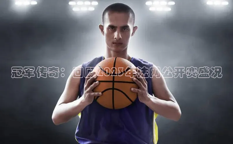 冠军传奇：回顾2023年法网公开赛盛况